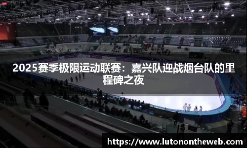 2025赛季极限运动联赛：嘉兴队迎战烟台队的里程碑之夜