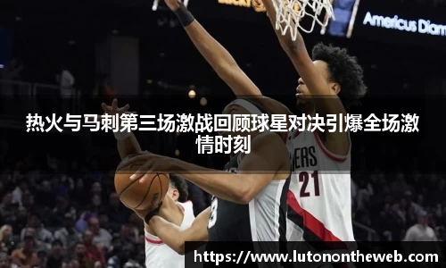 热火与马刺第三场激战回顾球星对决引爆全场激情时刻