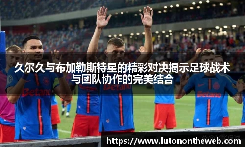 久尔久与布加勒斯特星的精彩对决揭示足球战术与团队协作的完美结合